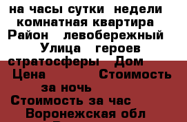 на часы,сутки ,недели 1 комнатная квартира › Район ­ левобережный › Улица ­ героев-стратосферы › Дом ­ 11 › Цена ­ 1 000 › Стоимость за ночь ­ 1 000 › Стоимость за час ­ 300 - Воронежская обл., Воронеж г. Недвижимость » Квартиры аренда посуточно   